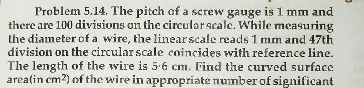 Problem 5.14. The pitch of a screw gauge is 1 mm and
there are 100 divisions on the circular scale. While measuring
the diameter of a wire, the linear scale reads 1 mm and 47th
division on the circular scale coincides with reference line.
The length of the wire is 5.6 cm. Find the curved surface
area(in cm2) of the wire in appropriate number of significant
