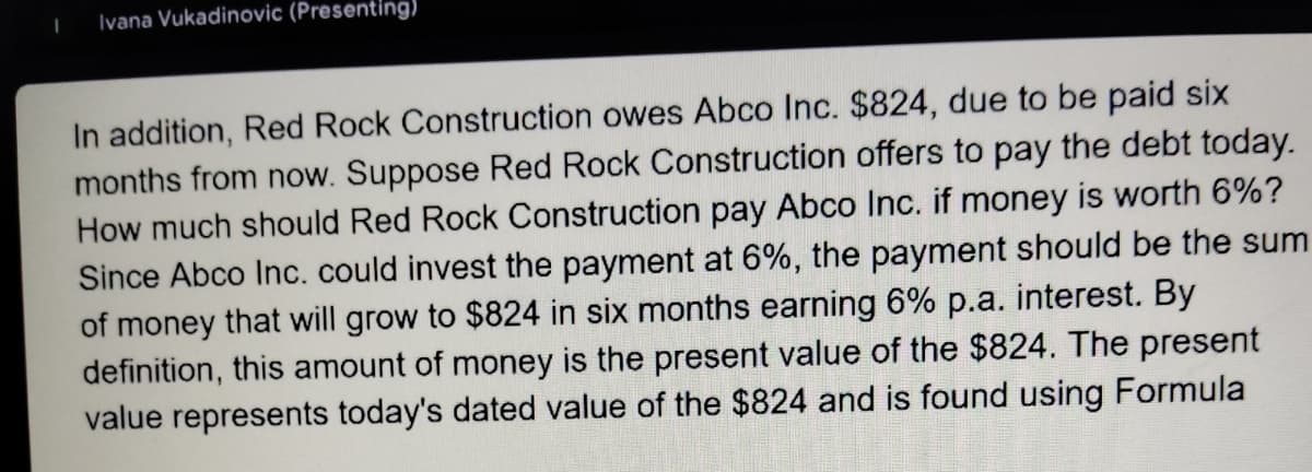 Ivana Vukadinovic (Presenting)
In addition, Red Rock Construction owes Abco Inc. $824, due to be paid six
months from now. Suppose Red Rock Construction offers to pay the debt today.
How much should Red Rock Construction pay Abco Inc. if money is worth 6%?
Since Abco Inc. could invest the payment at 6%, the payment should be the sum
of money that will grow to $824 in six months earning 6% p.a. interest. By
definition, this amount of money is the present value of the $824. The present
value represents today's dated value of the $824 and is found using Formula