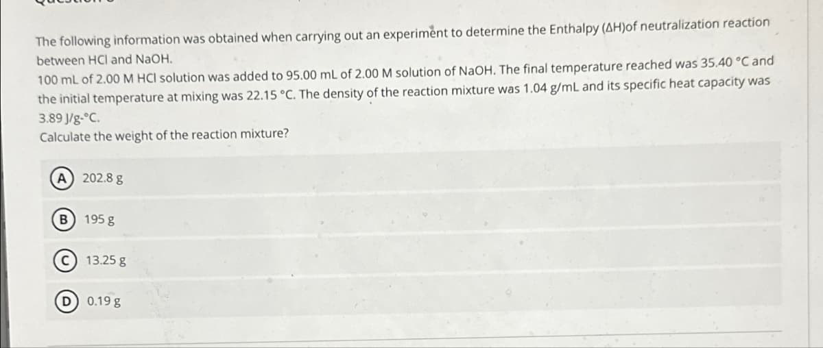 The following information was obtained when carrying out an experiment to determine the Enthalpy (AH)of neutralization reaction
between HCI and NaOH.
100 mL of 2.00 M HCI solution was added to 95.00 mL of 2.00 M solution of NaOH. The final temperature reached was 35.40 °C and
the initial temperature at mixing was 22.15 °C. The density of the reaction mixture was 1.04 g/ml and its specific heat capacity was
3.89 J/g-°C.
Calculate the weight of the reaction mixture?
(A) 202.8 g
B) 195 g
C) 13.25 g
D) 0.19 g