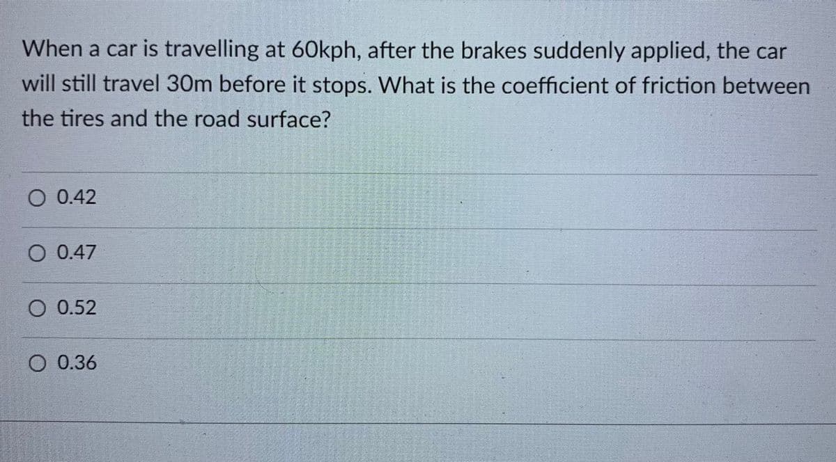 When a car is travelling at 60kph, after the brakes suddenly applied, the car
will still travel 30m before it stops. What is the coefficient of friction between
the tires and the road surface?
O 0.42
O 0.47
O 0.52
O 0.36