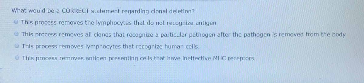 What would be a CORRECT statement regarding clonal deletion?
O This process removes the lymphocytes that do not recognize antigen
O This process removes all clones that recognize a particular pathogen after the pathogen is removed from the body
O This process removes lymphocytes that recognize human cells.
O This process removes antigen presenting cells that have ineffective MHC receptors
