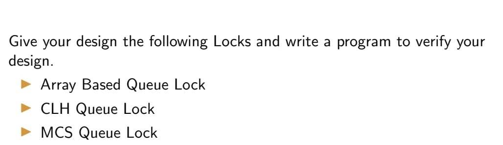 Give your design the following Locks and write a program to verify your
design.
Array Based Queue Lock
CLH Queue Lock
MCS Queue Lock