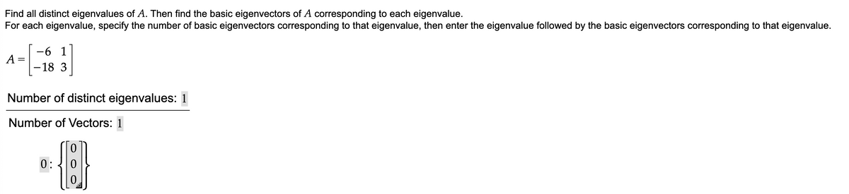 Find all distinct eigenvalues of A. Then find the basic eigenvectors of A corresponding to each eigenvalue.
For each eigenvalue, specify the number of basic eigenvectors corresponding to that eigenvalue, then enter the eigenvalue followed by the basic eigenvectors corresponding to that eigenvalue.
A=
=
-6 1
-18 3
Number of distinct eigenvalues: 1
Number of Vectors: 1
0:
{}