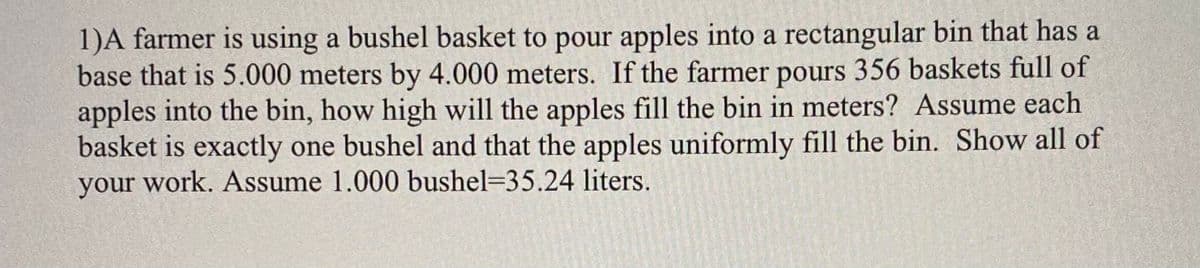 1)A farmer is using a bushel basket to pour apples into a rectangular bin that has a
base that is 5.000 meters by 4.000 meters. If the farmer pours 356 baskets full of
apples into the bin, how high will the apples fill the bin in meters? Assume each
basket is exactly one bushel and that the apples uniformly fill the bin. Show all of
your work. Assume 1.000 bushel=35.24 liters.
