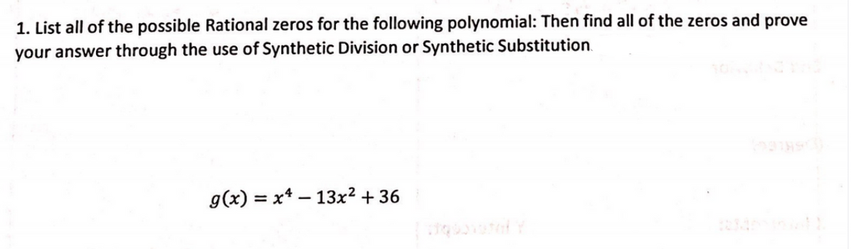 1. List all of the possible Rational zeros for the following polynomial: Then find all of the zeros and prove
your answer through the use of Synthetic Division or Synthetic Substitution.
g(x) = x* – 13x² + 36
