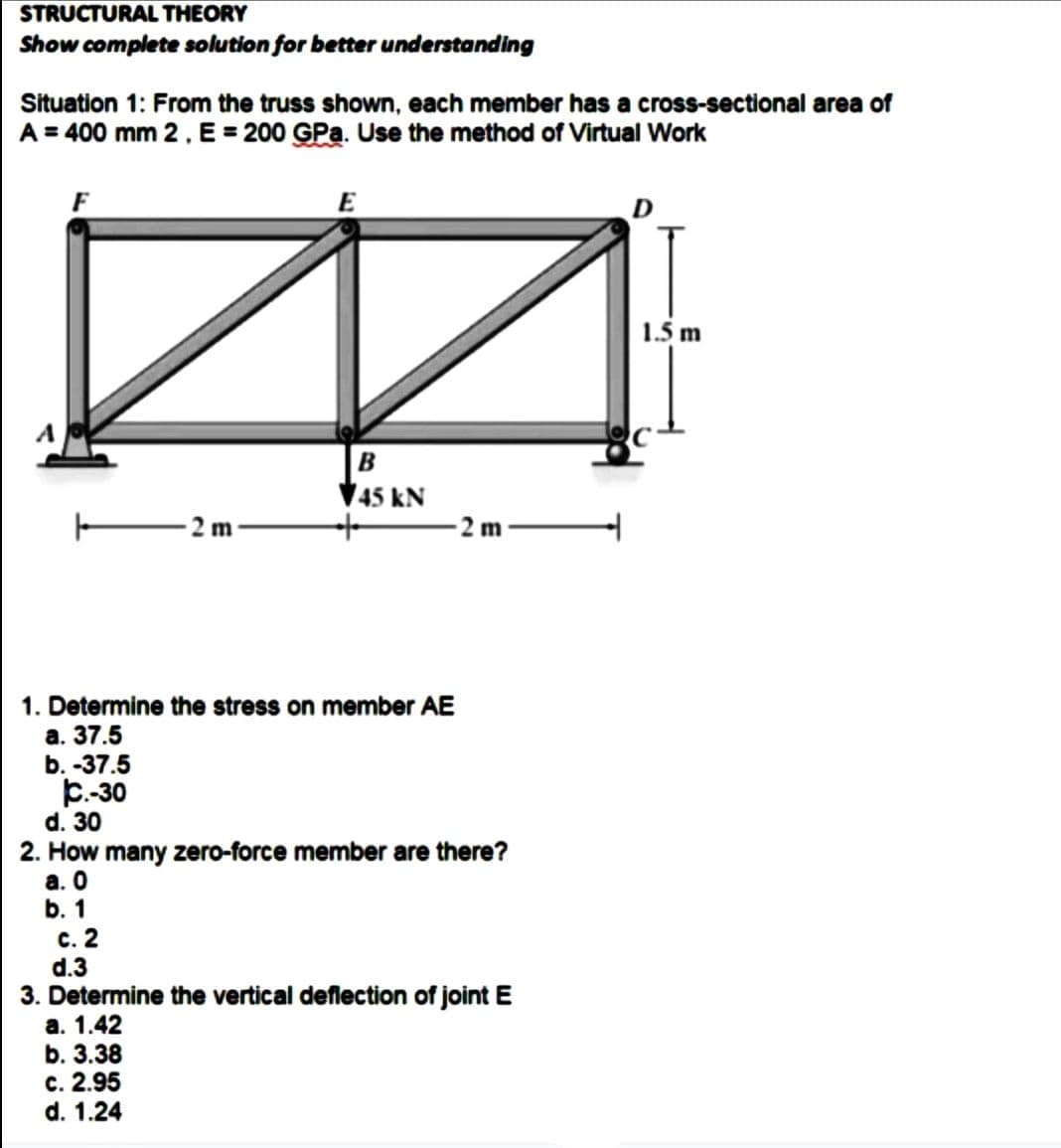 STRUCTURAL THEORY
Show complete solution for better understanding
Situation 1: From the truss shown, each member has a cross-sectional area of
A = 400 mm 2, E = 200 GPa. Use the method of Virtual Work
F
b.-37.5
C.-30
d. 30
-2m-
1. Determine the stress on member AE
a. 37.5
E
c. 2
d.3
n
B
45 KN
2 m
2. How many zero-force member are there?
a. 0
b. 1
3. Determine the vertical deflection of joint E
a. 1.42
b. 3.38
c. 2.95
d. 1.24
1.5 m