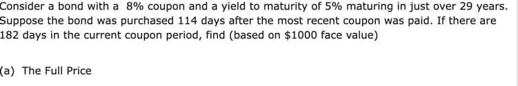 Consider a bond with a 8% coupon and a yield to maturity of 5% maturing in just over 29 years.
Suppose the bond was purchased 114 days after the most recent coupon was paid. If there are
182 days in the current coupon period, find (based on $1000 face value)
(a) The Full Price