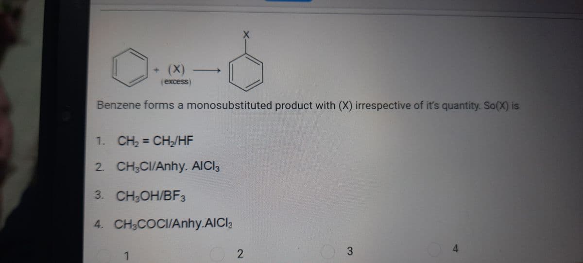 (X)
(excess)
Benzene forms a monosubstituted product with (X) irrespective of it's quantity. So(X) is
1. CH2 = CH/HE
2. CH;CI/Anhy. AICI3
3. CH,ОН/BF3
4. CH;COCI/Anhy.AICI3
3
1
