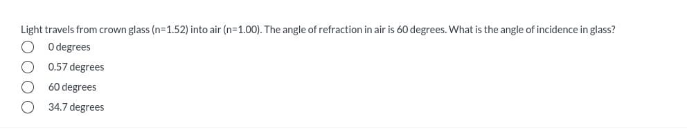 Light travels from crown glass (n=1.52) into air (n=1.00). The angle of refraction in air is 60 degrees. What is the angle of incidence in glass?
O degrees
0.57 degrees
60 degrees
34.7 degrees
0 000
