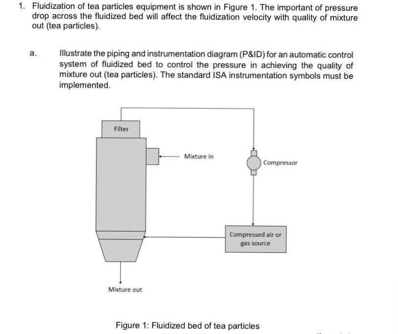 1. Fluidization of tea particles equipment is shown in Figure 1. The important of pressure
drop across the fluidized bed will affect the fluidization velocity with quality of mixture
out (tea particles).
Illustrate the piping and instrumentation diagram (P&ID) for an automatic control
system of fluidized bed to control the pressure in achieving the quality of
mixture out (tea particles). The standard ISA instrumentation symbols must be
implemented.
a.
Filter
Mixture in
Compressor
Compressed air or
gas source
Mixture out
Figure 1: Fluidized bed of tea particles
