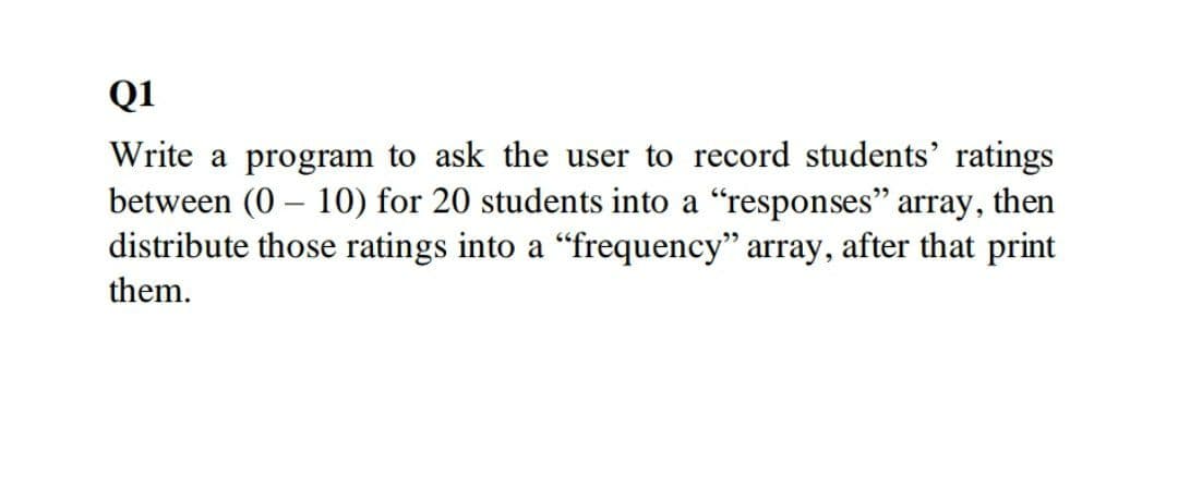 Q1
Write a program to ask the user to record students' ratings
between (0 – 10) for 20 students into a "responses" array, then
distribute those ratings into a "frequency" array, after that print
-
them.
