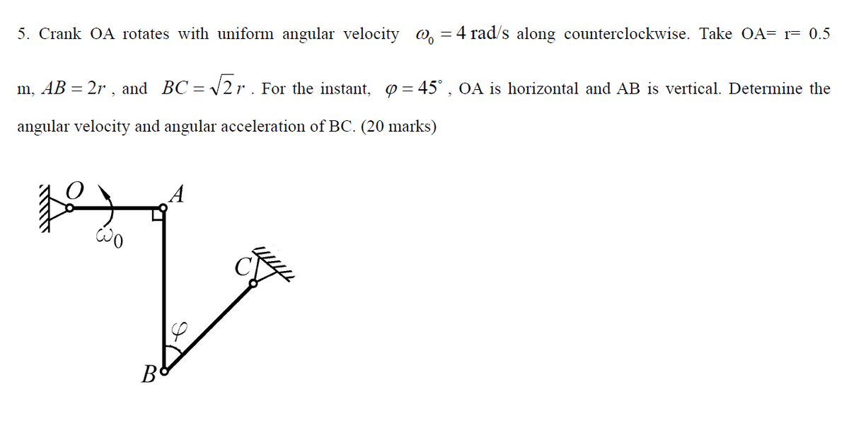 5. Crank OA rotates with uniform angular velocity o, = 4 rad/s along counterclockwise. Take OA= r= 0.5
m, AB = 2r , and BC =
V2r. For the instant, 0 = 45° , OA is horizontal and AB is vertical. Determine the
%3D
angular velocity and angular acceleration of BC. (20 marks)
A
B
