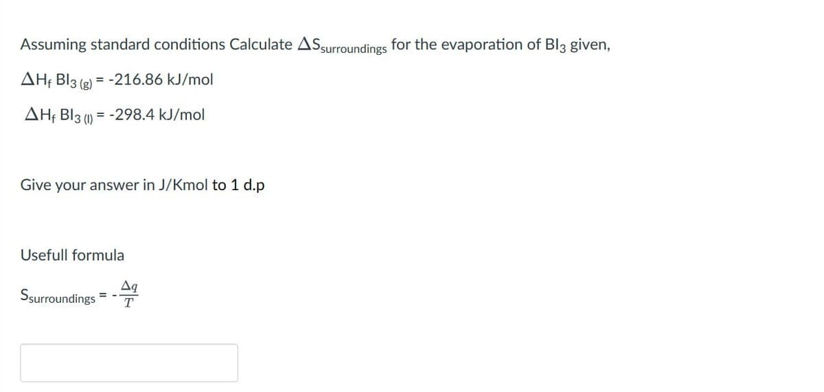 Assuming standard conditions Calculate AS surroundings for the evaporation of Bl3 given,
AH BI3 (g) = -216.86 kJ/mol
AH BI3 (1)=-298.4 kJ/mol
Give your answer in J/Kmol to 1 d.p
Usefull formula
Δα
Ssurroundings T