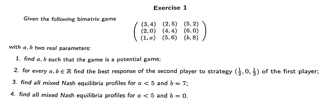Exercise 1
Given the following bimatrix game
(3,4) (2, 5) (5, 2)
(2,0) (4, 4) (6,0)
(1, а) (5, 6) (b, 8)
with a, b two real parameters:
1. find a, b such that the game is a potential game;
2. for every a, beR find the best response of the second player to strategy (, 0, ) of the first player;
3. find all mixed Nash equilibria profiles for a < 5 and b = 7;
4. find all mixed Nash equilibria profiles for a < 5 and b = 0.
