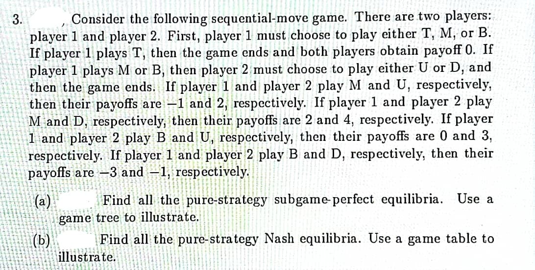 Consider the following sequential-move game. There are two players:
player 1 and player 2. First, player 1 must choose to play either T, M, or B.
If player 1 plays T, then the game ends and both players obtain payoff 0. If
player 1 plays M or B, then player 2 must choose to play either U or D, and
then the game ends. If player 1 and player 2 play M and U, respectively,
then their payoffs are –1 and 2, respectively. If player 1 and player 2 play
M and D, respectively, then their payoffs are 2 and 4, respectively. If player
1 and player 2 play B and U, respectively, then their payoffs are 0 and 3,
respectively. If player 1 and player 2 play B and D, respectively, then their
payoffs are -3 and –1, respectively.
3.
(a)
Find all the pure-strategy subgame perfect equilibria. Use a
game tree to illustrate.
Find all the pure-strategy Nash equilibria. Use a game table to
|(b)
illustrate.
