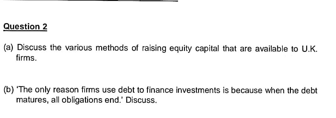 Question 2
(a) Discuss the various methods of raising equity capital that are available to U.K.
firms.
(b) 'The only reason firms use debt to finance investments is because when the debt
matures, all obligations end.' Discuss.
