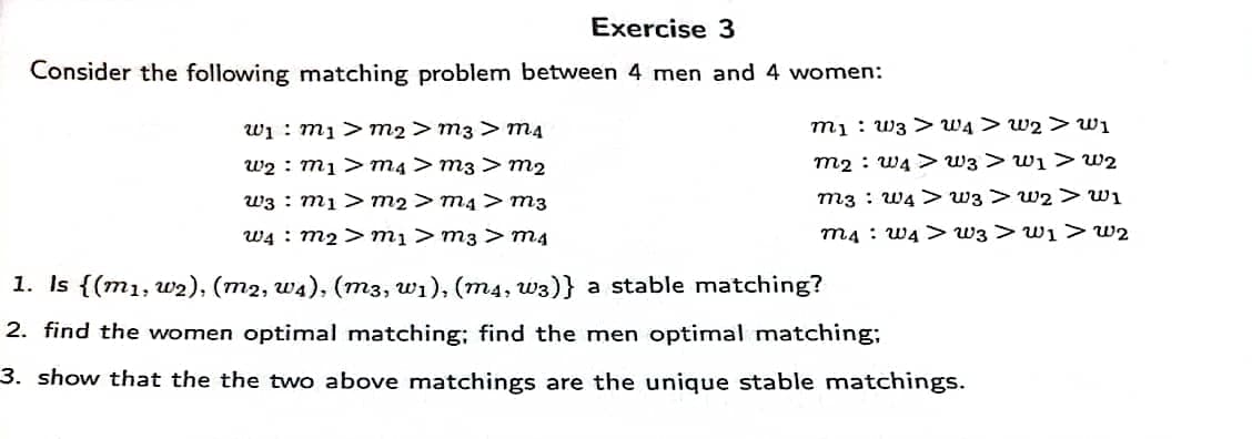 Exercise 3
Consider the following matching problem between 4 men and 4 women:
wi : m1>m2> m3 > m4
mị : w3 > WĄ > w2 > w1
w2 : mị >m4> m3 > m2
m2 : W4 > w3 > w1 > w2
w3 : mị> m2 > m4 > m3
m3 : W4 > w3 >w2 >wi
W4 : m2 > mị > m3 > m4
m4 : W4 > w3 > w1 >> w2
1. Is {(m1, w2), (m2, w4), (m3, wi), (m4, w3)} a stable matching?
2. find the women optimal matching; find the men optimal matching;
3. show that the the two above matchings are the unique stable matchings.
