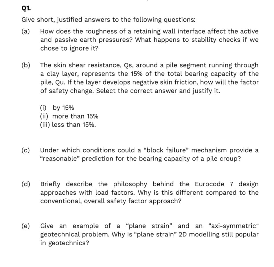 Q1.
Give short, justified answers to the following questions:
How does the roughness of a retaining wall interface affect the active
and passive earth pressures? What happens to stability checks if we
chose to ignore it?
(a)
(b)
The skin shear resistance, Qs, around a pile segment running through
a clay layer, represents the 15% of the total bearing capacity of the
pile, Qu. If the layer develops negative skin friction, how will the factor
of safety change. Select the correct answer and justify it.
(i) by 15%
(ii) more than 15%
(iii) less than 15%.
(c)
Under which conditions could a “block failure" mechanism provide a
“reasonable" prediction for the bearing capacity of a pile croup?
Briefly describe the philosophy behind the Eurocode 7 design
approaches with load factors. Why is this different compared to the
conventional, overall safety factor approach?
(d)
(e)
Give an example of a "plane strain" and an "axi-symmetric"
geotechnical problem. Why is “plane strain" 2D modelling still popular
in geotechnics?
