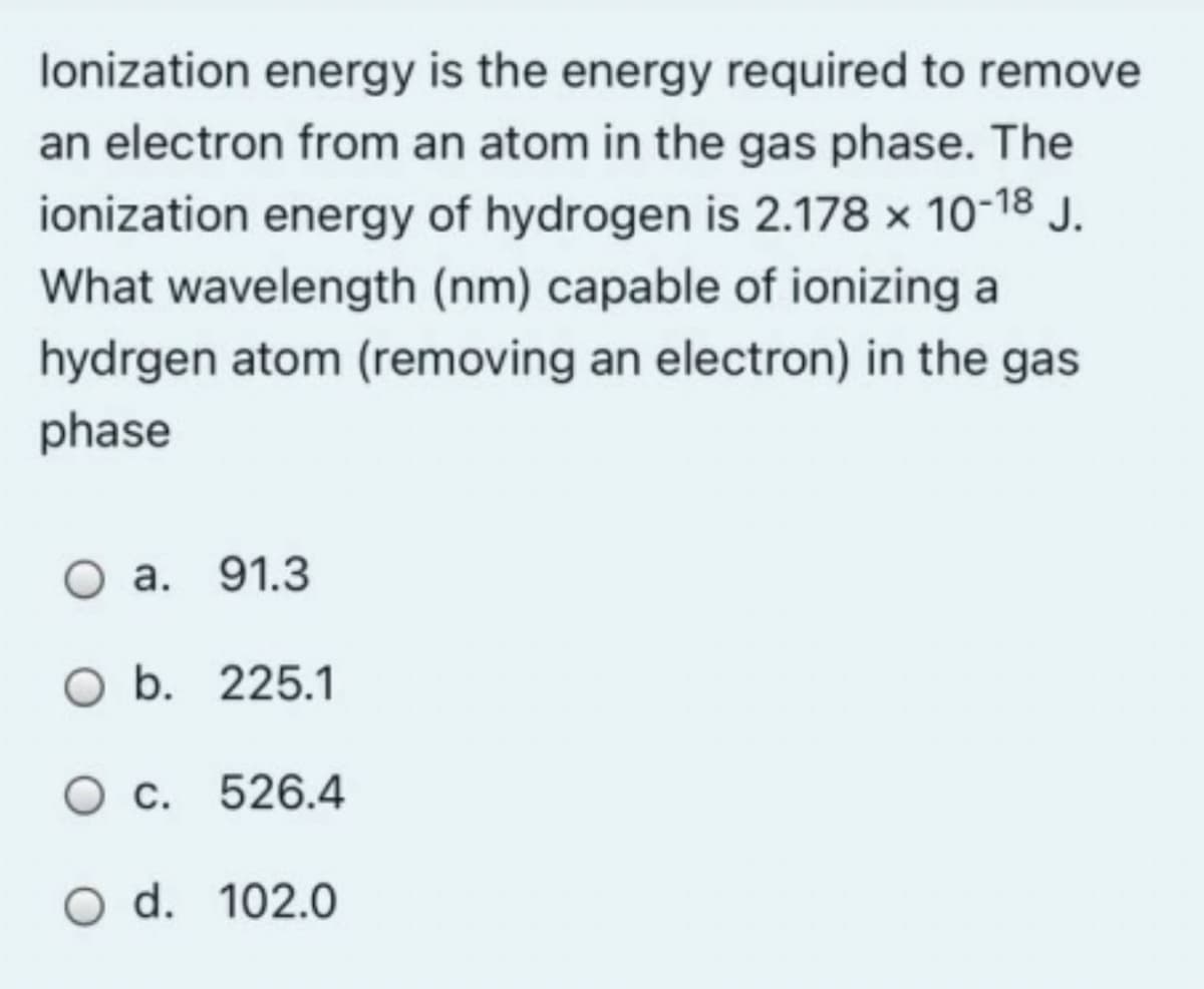 lonization energy is the energy required to remove
an electron from an atom in the gas phase. The
ionization energy of hydrogen is 2.178 x 10-18 J.
What wavelength (nm) capable of ionizing a
hydrgen atom (removing an electron) in the gas
phase
O a. 91.3
O b. 225.1
O c. 526.4
O d. 102.0
