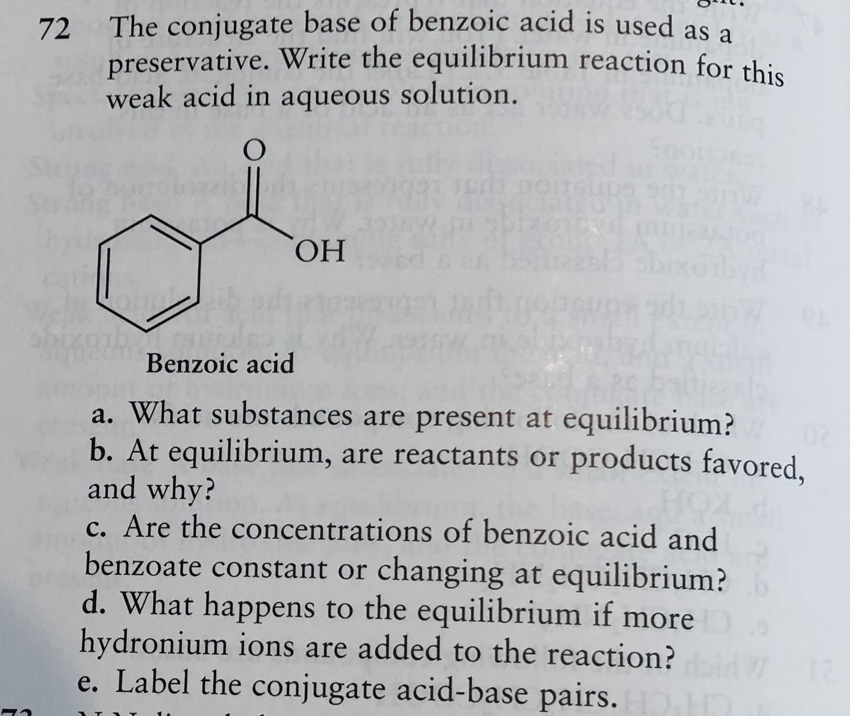 The conjugate base of benzoic acid is used as a
72
preservative. Write the equilibrium reaction for this
weak acid in aqueous solution.
ОН
Benzoic acid
a. What substances are present at equilibrium?
b. At equilibrium, are reactants or products favored,
and why?
c. Are the concentrations of benzoic acid and
benzoate constant or changing at equilibrium?
d. What happens to the equilibrium if more
hydronium ions are added to the reaction?
e. Label the conjugate acid-base pairs.

