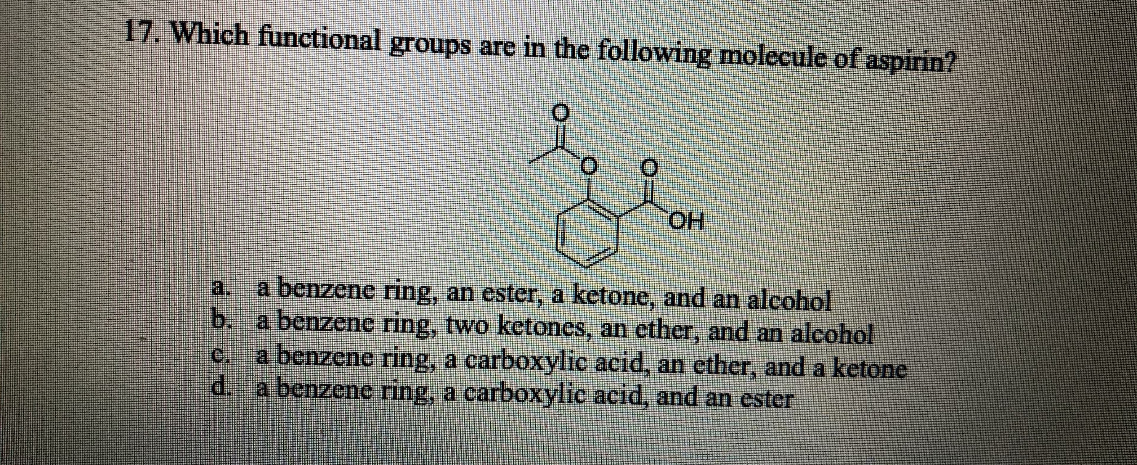 17. Which functional groups are in the following molecule of aspirin?
HOH
a. a benzene ring, an ester, a ketone, and an alcohol
b. a benzene ring, two ketones, an ether, and an alcohol
c.
a benzene ing, a carboxylic acid, an ether, and a ketone
d.
benzene ring, a carboxylic acid, and an ester
