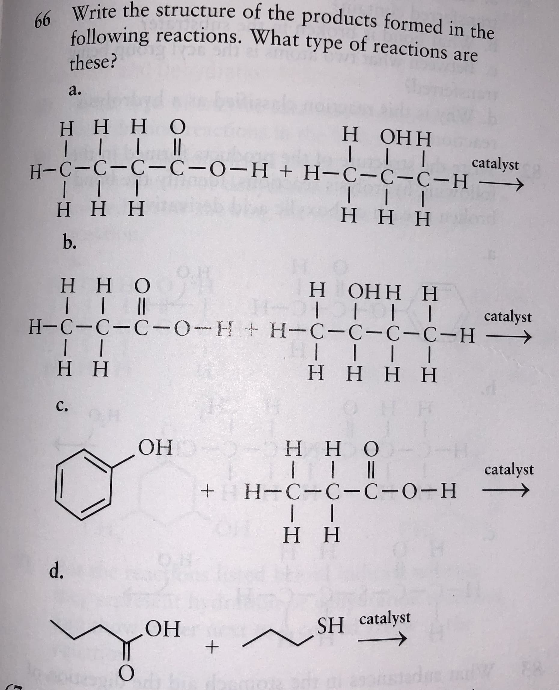 4 Write the structure of the products formed in the
following reactions. What type of reactions are
these?
a.
НННО
н ОНН
catalyst
Н-С-С-С—С-0-Н + H-С-с-С-н —
ННН
нНн
b.
O.H
нно
Н ОНН Н
catalyst
H-C-C-C-0-H+H-C-C-C-C-H-
НН
нннН
C.
ОН
Нно
catalyst
Н-С-С-С-о-Н
нн
O.8
d.
ОН
SH catalyst
stads
