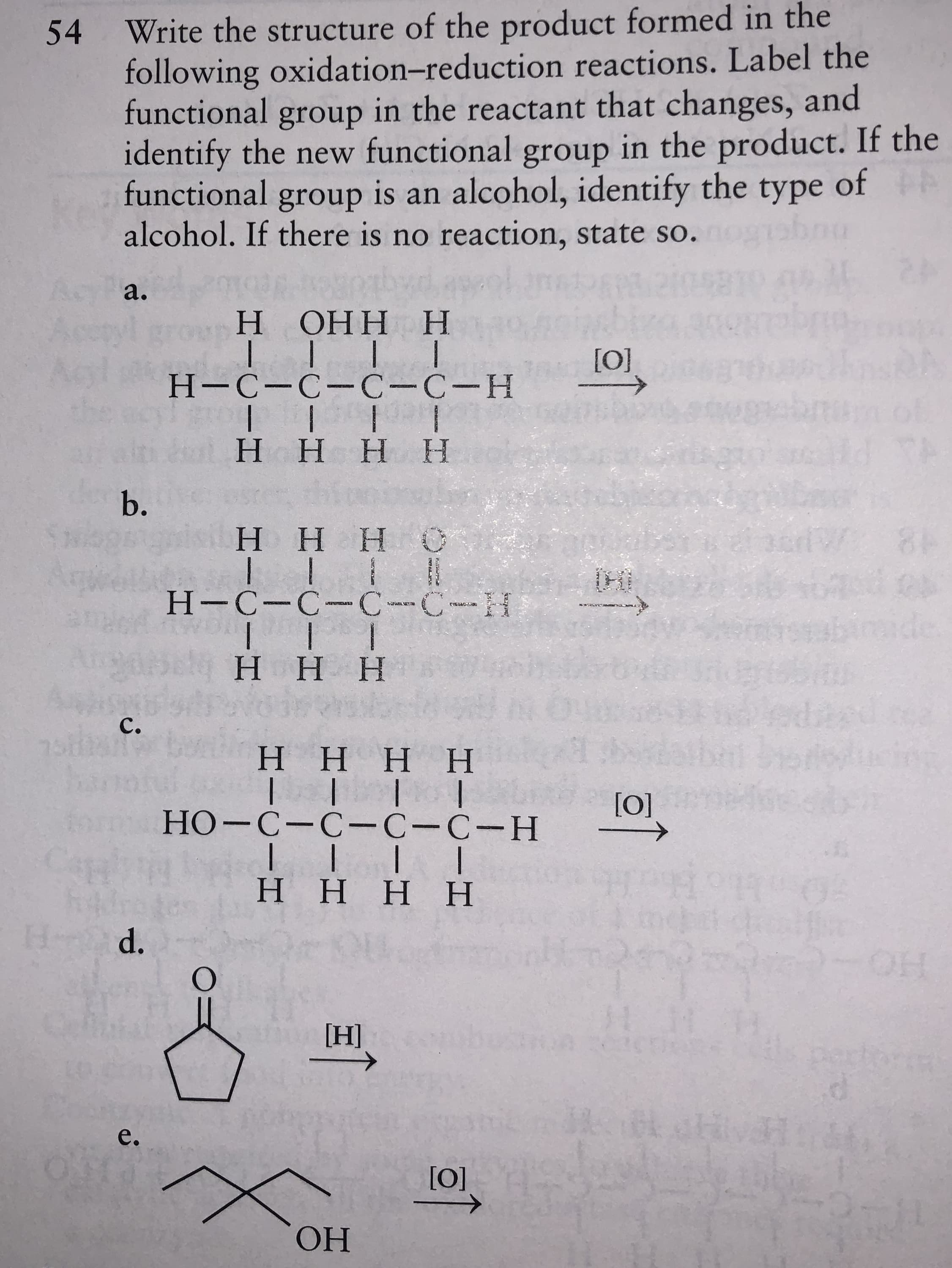 Write the structure of the product formed in the
following oxidation-reduction reactions. Label the
functional group in the reactant that changes, and
identify the new functional group in the product. If the
functional group is an alcohol, identify the type of
alcohol. If there is no reaction, state so.
54
Ac
a.
H.
ОНН Н
[O]
Н-С-С—С-С-Н
of
H.
ННН
b.
НННС
84
Н-С-С-С--С--Н
ННН
C.
НННН
[0]
form
НО-С-С-С-С-Н
H HH H
Hd.
HO
[H]
pertortm
e.
[0]
ОН
কন
