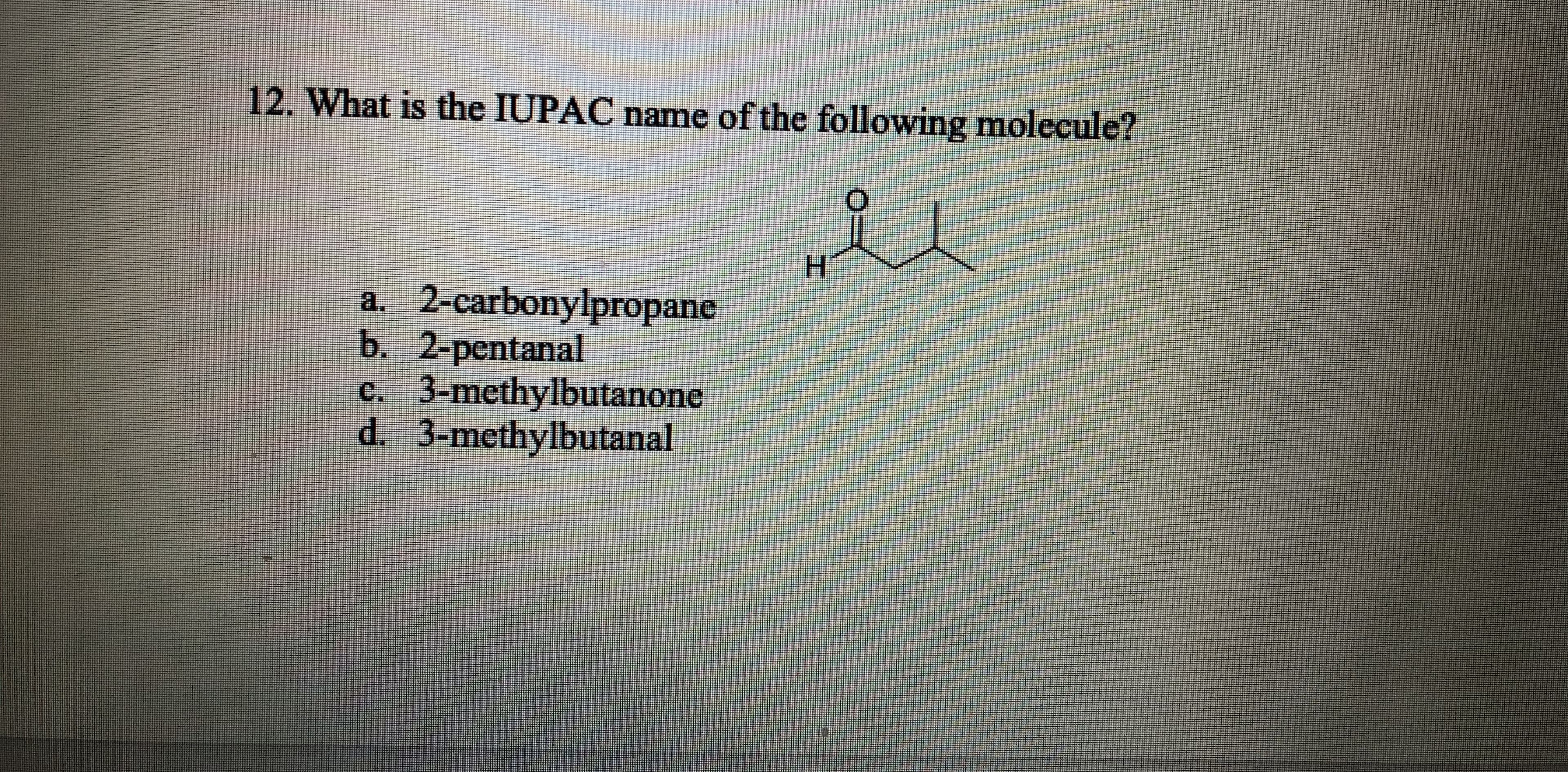 12. What is the IUPAC name of the following molecule?
H.
a. 2-carbonylpropane
b. 2-pentanal
c. 3-methylbutanone
d. 3-methylbutanal
