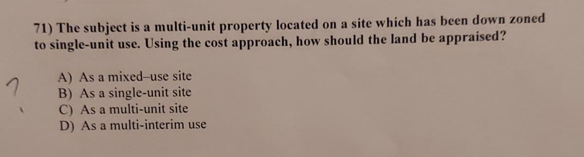 7
A
71) The subject is a multi-unit property located on a site which has been down zoned
to single-unit use. Using the cost approach, how should the land be appraised?
A) As a mixed-use site
B) As a single-unit site
C) As a multi-unit site
D) As a multi-interim use