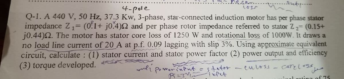 mech...
4-pole
Q-1. A 440 V, 50 Hz, 37.3 Kw, 3-phase, star-connected induction motor has per phase stator
impedance Z₁ = (0.1+ j0.4)2 and per phase rotor impedance referred to stator Z ₂= (0.15+
j0.44). The motor has stator core loss of 1250 W and rotational loss of 1000W. It draws a
no load line current of 20 A at p.f. 0.09 lagging with slip 3%. Using approximate equivalent
circuit, calculate: (1) stator current and stator power factor (2) power output and efficiency
(3) torque developed.
voli.
culoss
core loss.
inal noting of 75
Power input = stetos
Pi=31₂
input
على