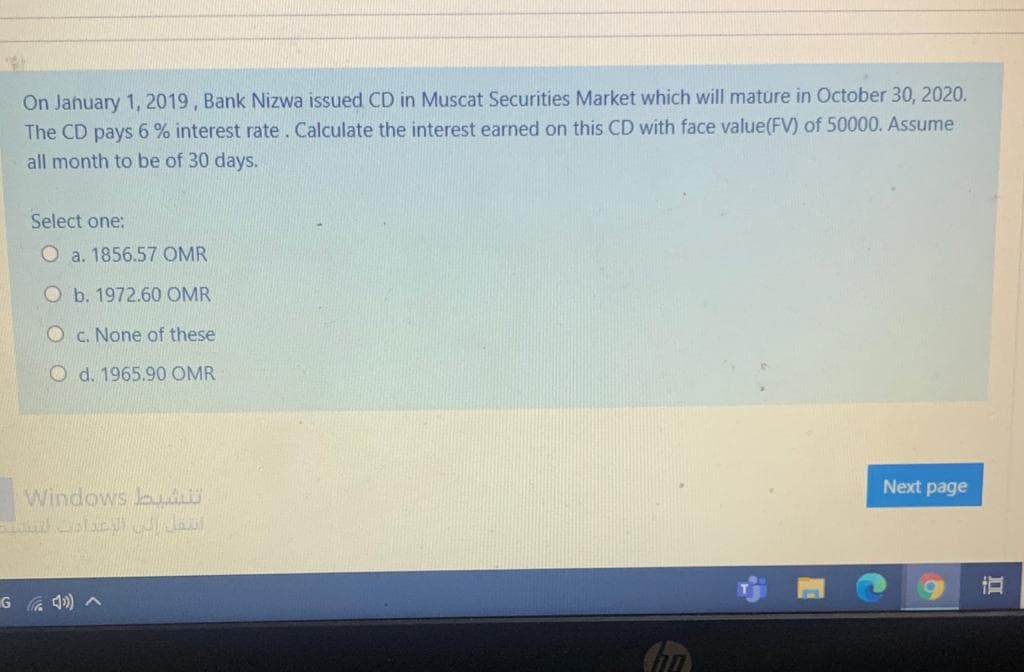 On January 1, 2019, Bank Nizwa issued CD in Muscat Securities Market which will mature in October 30, 2020.
The CD pays 6% interest rate. Calculate the interest earned on this CD with face value(FV) of 50000. Assume
all month to be of 30 days.
Select one:
O a. 1856.57 OMR
O b. 1972.60 OMR
O c. None of these
O d. 1965.90 OMR
Next page
Windows bu
直
G a 4) ^
