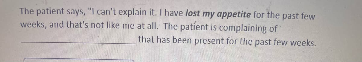 The patient says, "I can't explain it. I have lost my appetite for the past few
weeks, and that's not like me at all. The patient is complaining of
that has been present for the past few weeks.