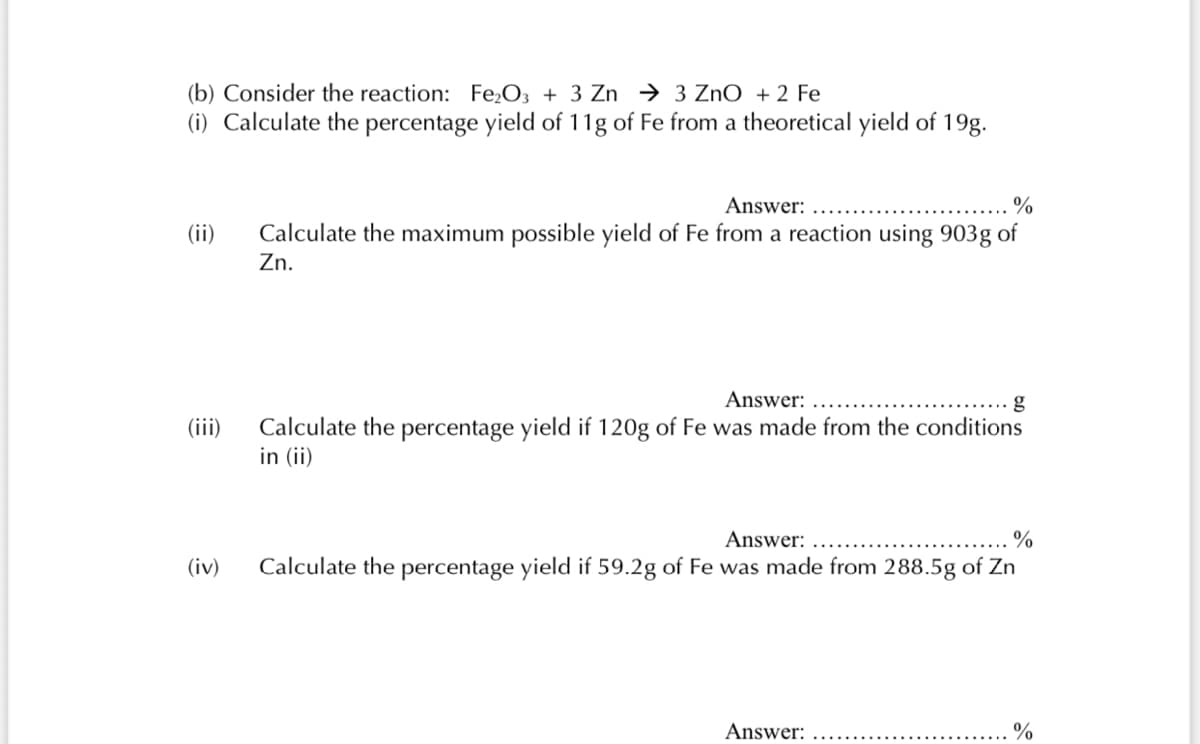 (b) Consider the reaction: Fe,O3 + 3 Zn → 3 ZnO + 2 Fe
(i) Calculate the percentage yield of 11g of Fe from a theoretical yield of 19g.
Answer:
%
(ii)
Calculate the maximum possible yield of Fe from a reaction using 903g of
Zn.
Answer:
(iii)
Calculate the percentage yield if 120g of Fe was made from the conditions
in (ii)
Answer:
(iv)
Calculate the percentage yield if 59.2g of Fe was made from 288.5g of Zn
Answer:
%
