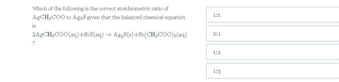 Which of the following is the correct stoichiometric ratio of
1:1
A CH3COO to Ag2S given that the balanced chemical equation
is
2A CH3CO0(aq)+SrS(aq)
Ag,S(3)+Sr(CH3CO0)2(aq)
2:1
?
1:2
1:3
