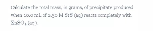 Calculate the total mass, in grams, of precipitate produced
when 10.0 mL of 2.50 M SrS (aq) reacts completely with
ZnSO4 (aq).
