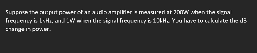 Suppose the output power of an audio amplifier is measured at 200W when the signal
frequency is 1kHz, and 1W when the signal frequency is 10kHz. You have to calculate the dB
change in power.