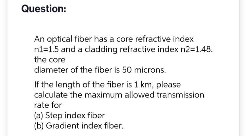 Question:
An optical fiber has a core refractive index
n1=1.5 and a cladding refractive index n2=1.48.
the core
diameter of the fiber is 50 microns.
If the length of the fiber is 1 km, please
calculate the maximum allowed transmission
rate for
(a) Step index fiber
(b) Gradient index fiber.