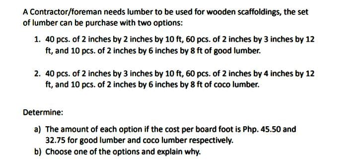 A Contractor/foreman needs lumber to be used for wooden scaffoldings, the set
of lumber can be purchase with two options:
1. 40 pcs. of 2 inches by 2 inches by 10 ft, 60 pcs. of 2 inches by 3 inches by 12
ft, and 10 pcs. of 2 inches by 6 inches by 8 ft of good lumber.
2. 40 pcs. of 2 inches by 3 inches by 10 ft, 60 pcs. of 2 inches by 4 inches by 12
ft, and 10 pcs. of 2 inches by 6 inches by 8 ft of coco lumber.
Determine:
a) The amount of each option if the cost per board foot is Php. 45.50 and
32.75 for good lumber and coco lumber respectively.
b) Choose one of the options and explain why.
