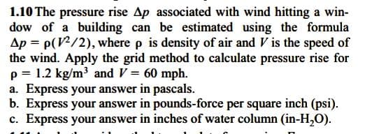 1.10 The pressure rise Ap associated with wind hitting a win-
dow of a building can be estimated using the formula
Ap = p(V/2), where p is density of air and V is the speed of
the wind. Apply the grid method to calculate pressure rise for
p = 1.2 kg/m³ and V = 60 mph.
a. Express your answer in pascals.
b. Express your answer in pounds-force per square inch (psi).
c. Express your answer in inches of water column (in-H,O).
