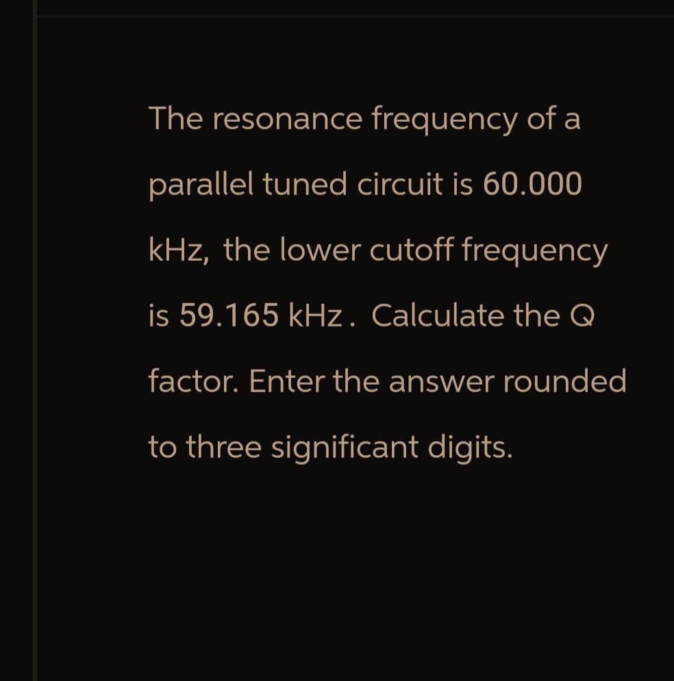 The resonance frequency of a
parallel tuned circuit is 60.000
kHz, the lower cutoff frequency
is 59.165 kHz. Calculate the Q
factor. Enter the answer rounded
to three significant digits.