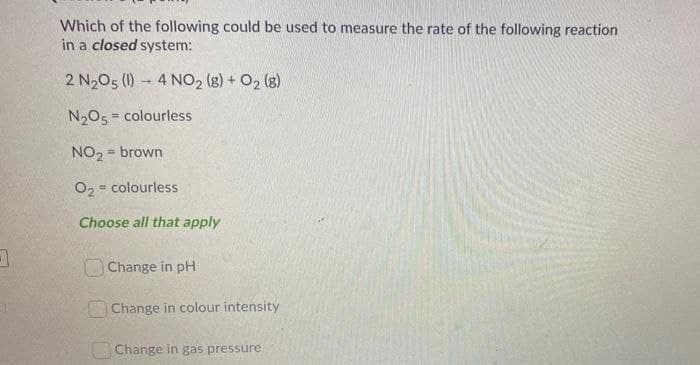 Which of the following could be used to measure the rate of the following reaction
in a closed system:
2 N2O5 (1) 4 NO2 (g) + O2(g)
N2O5 colourless
NO2 = brown
O2 = colourless
Choose all that apply
Change in pH
Change in colour intensity
Change in gas pressure