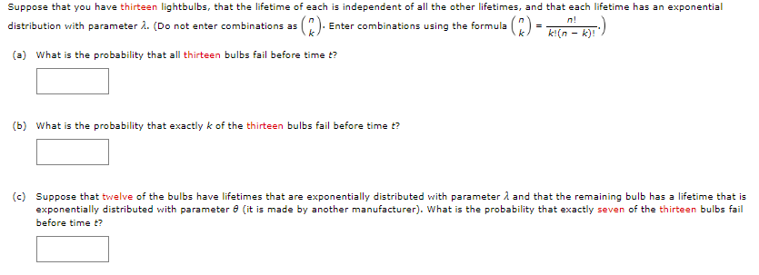 Suppose that you have thirteen lightbulbs, that the lifetime of each is independent of all the other lifetimes, and that each lifetime has an exponential
n!
distribution with parameter A. (Do not enter combinations as (). Enter combinations using the formula ():
=
k!(n - k)!
(a) What is the probability that all thirteen bulbs fail before time t?
(b) What is the probability that exactly k of the thirteen bulbs fail before time t?
(c) Suppose that twelve of the bulbs have lifetimes that are exponentially distributed with parameter 1 and that the remaining bulb has a lifetime that is
exponentially distributed with parameter 8 (it is made by another manufacturer). What is the probability that exactly seven of the thirteen bulbs fail
before time t?
