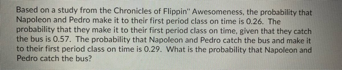 Based on a study from the Chronicles of Flippin" Awesomeness, the probability that
Napoleon and Pedro make it to their first period class on time is 0.26. The
probability that they make it to their first period class on time, given that they catch
the bus is 0.57. The probability that Napoleon and Pedro catch the bus and make it
to their first period class on time is 0.29. What is the probability that Napoleon and
Pedro catch the bus?
