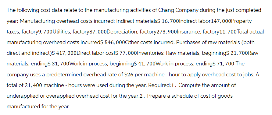 The following cost data relate to the manufacturing activities of Chang Company during the just completed
year: Manufacturing overhead costs incurred: Indirect materials$ 16,700Indirect labor147,000Property
taxes, factory9, 700Utilities, factory87, 000Depreciation, factory273, 900Insurance, factory 11, 700 Total actual
manufacturing overhead costs incurred$ 546, 000Other costs incurred: Purchases of raw materials (both
direct and indirect)$ 417,000Direct labor cost$ 77,000Inventories: Raw materials, beginning$ 21, 700Raw
materials, ending$ 31, 700 Work in process, beginning$ 41, 700Work in process, ending$ 71, 700 The
company uses a predetermined overhead rate of $26 per machine - hour to apply overhead cost to jobs. A
total of 21,400 machine - hours were used during the year. Required:1. Compute the amount of
underapplied or overapplied overhead cost for the year.2. Prepare a schedule of cost of goods
manufactured for the year.