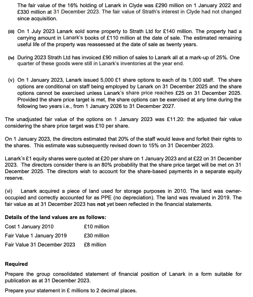 The fair value of the 16% holding of Lanark in Clyde was £290 million on 1 January 2022 and
£330 million at 31 December 2023. The fair value of Strath's interest in Clyde had not changed
since acquisition.
(iii) On 1 July 2023 Lanark sold some property to Strath Ltd for £140 million. The property had a
carrying amount in Lanark's books of £110 million at the date of sale. The estimated remaining
useful life of the property was reassessed at the date of sale as twenty years.
(iv) During 2023 Strath Ltd has invoiced £90 million of sales to Lanark all at a mark-up of 25%. One
quarter of these goods were still in Lanark's inventories at the year end.
(v) On 1 January 2023, Lanark issued 5,000 £1 share options to each of its 1,000 staff. The share
options are conditional on staff being employed by Lanark on 31 December 2025 and the share
options cannot be exercised unless Lanark's share price reaches £25 on 31 December 2025.
Provided the share price target is met, the share options can be exercised at any time during the
following two years i.e., from 1 January 2026 to 31 December 2027.
The unadjusted fair value of the options on 1 January 2023 was £11.20: the adjusted fair value
considering the share price target was £10 per share.
On 1 January 2023, the directors estimated that 20% of the staff would leave and forfeit their rights to
the shares. This estimate was subsequently revised down to 15% on 31 December 2023.
Lanark's £1 equity shares were quoted at £20 per share on 1 January 2023 and at £22 on 31 December
2023. The directors consider there is an 80% probability that the share price target will be met on 31
December 2025. The directors wish to account for the share-based payments in a separate equity
reserve.
(vi) Lanark acquired a piece of land used for storage purposes in 2010. The land was owner-
occupied and correctly accounted for as PPE (no depreciation). The land was revalued in 2019. The
fair value as at 31 December 2023 has not yet been reflected in the financial statements.
Details of the land values are as follows:
Cost 1 January 2010
Fair Value 1 January 2019
Fair Value 31 December 2023
£10 million
£30 million
£8 million
Required
Prepare the group consolidated statement of financial position of Lanark in a form suitable for
publication as at 31 December 2023.
Prepare your statement in £ millions to 2 decimal places.