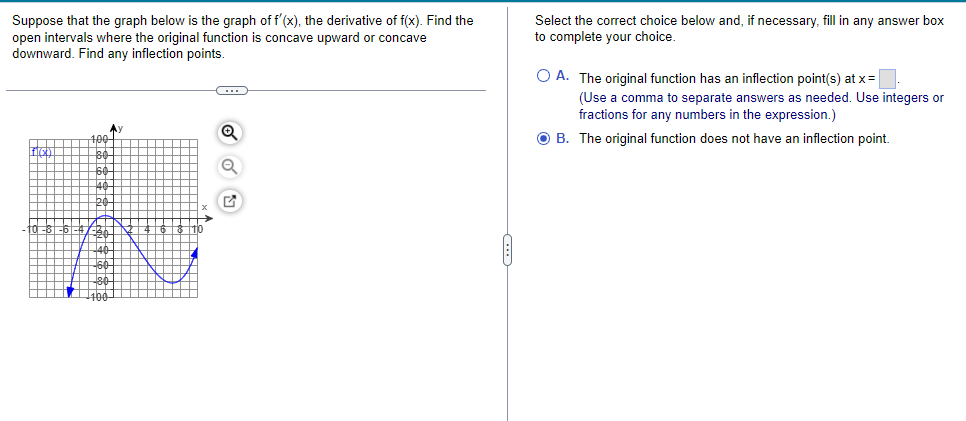 Suppose that the graph below is the graph of f'(x), the derivative of f(x). Find the
open intervals where the original function is concave upward or concave
downward. Find any inflection points.
Select the correct choice below and, if necessary, fill in any answer box
to complete your choice.
O A. The original function has an inflection point(s) at x=
(Use a comma to separate answers as needed. Use integers or
fractions for any numbers in the expression.)
Ay
100
O B. The original function does not have an inflection point.
60
40
20
