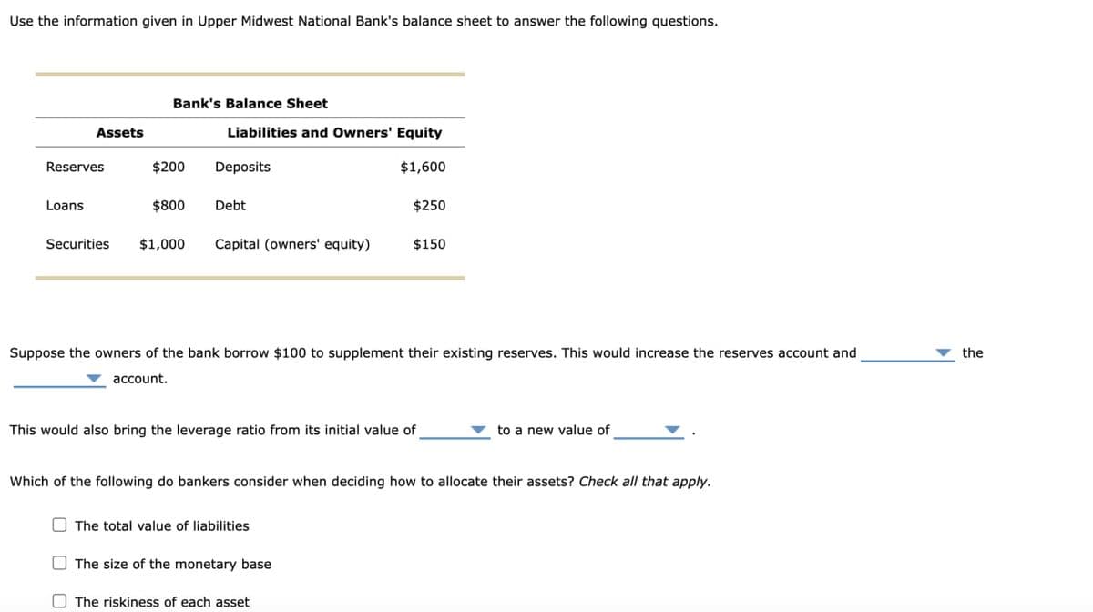 Use the information given in Upper Midwest National Bank's balance sheet to answer the following questions.
Bank's Balance Sheet
Assets
Liabilities and Owners' Equity
Reserves
$200
Deposits
$1,600
Loans
$800
Debt
$250
Securities $1,000
Capital (owners' equity)
$150
Suppose the owners of the bank borrow $100 to supplement their existing reserves. This would increase the reserves account and
account.
This would also bring the leverage ratio from its initial value of
to a new value of
Which of the following do bankers consider when deciding how to allocate their assets? Check all that apply.
The total value of liabilities
The size of the monetary base
The riskiness of each asset
the