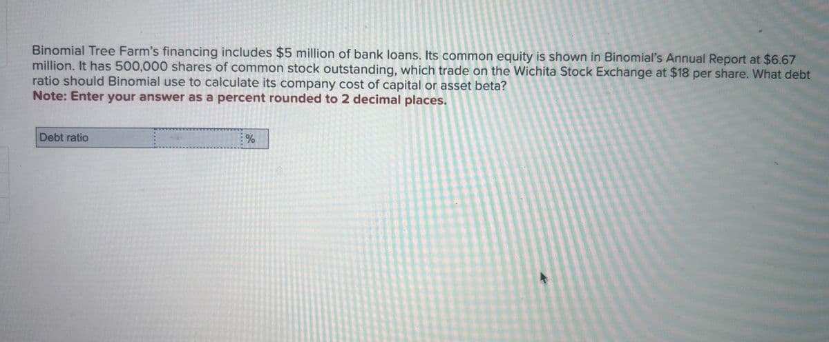 Binomial Tree Farm's financing includes $5 million of bank loans. Its common equity is shown in Binomial's Annual Report at $6.67
million. It has 500,000 shares of common stock outstanding, which trade on the Wichita Stock Exchange at $18 per share. What debt
ratio should Binomial use to calculate its company cost of capital or asset beta?
Note: Enter your answer as a percent rounded to 2 decimal places.
Debt ratio
%