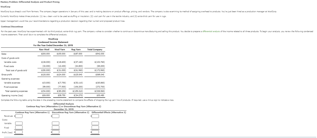 Mastery Problem: Differential Analysis and Product Pricing
WoolCorp
WoolCorp buys sheep's wool from farmers. The company began operations in January of this year, and is making decisions on product offerings, pricing, and vendors. The company is also examining its method of assigning overhead to products. You've just been hired as a production manager at WoolCorp.
Currently WoolCorp makes three products: (1) raw, clean wool to be used as stuffing or insulation; (2) wool yarn for use in the textile industry, and (3) extra-thick yarn for use in rugs.
Upper management would like your recommendations regarding a production decision regarding their current and proposed product lines.
Continue/Discontinue
For the past year, WoolCorp has experimented with its third product, extra-thick rug yarn. The company wishes to consider whether to continue or discontinue manufacturing and selling this product. You decide to prepare a differential analysis of the income related to all three products. To begin your analysis, you review the following condensed
income statement. Then scroll down to complete the differential analysis.
WoolCorp
Condensed Income Statement
For the Year Ended December 31, 20Y8
Raw Wool
$200,000
Wool Yarn
$155,000
Rug Yarn
Total Company
$187,000
$542,000
Sales
Costs of goods sold:
Variable costs
Fixed costs
$(48,000)
(32,000)
$(18,600)
(12,400)
Total cost of goods sold
$(80,000)
$(31,000)
Gross profit
$120,000
$124,000
$(37,160)
(24,800)
$(61,960)
$125,040
$(103,760)
(69,200)
$(172,960)
$369,040
Operating expenses:
Variable expenses
Fixed expenses
Total operating expenses
Operating income (loss)
$(5,000)
$(7,750)
$(53,110)
$(65,860)
(89,000)
(77,500)
(106,200)
(272,700)
$(94,000)
$26,000
$(85,250)
$38,750
$(159,310)
$(34,270)
$(338,560)
$30,480
Complete the following table using the data in the preceding income statement to compare the effects of dropping the rug yarn line of products. If required, use a minus sign to indicate a loss.
Differential Analysis
Continue Rug Yarn (Alternative 1) or Discontinue Rug Yarn (Alternative 2)
December 31, 20Y8
Continue Rug Yarn (Alternative 1) Discontinue Rug Yarn (Alternative 2) Differential Effects (Alternative 2)
Revenues $
Costs:
Variable
Fixed
Profit (loss)
1000