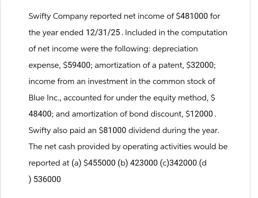 Swifty Company reported net income of $481000 for
the year ended 12/31/25. Included in the computation
of net income were the following: depreciation
expense, $59400; amortization of a patent, $32000;
income from an investment in the common stock of
Blue Inc., accounted for under the equity method, $
48400; and amortization of bond discount, $12000.
Swifty also paid an $81000 dividend during the year.
The net cash provided by operating activities would be
reported at (a) $455000 (b) 423000 (c)342000 (d
) 536000